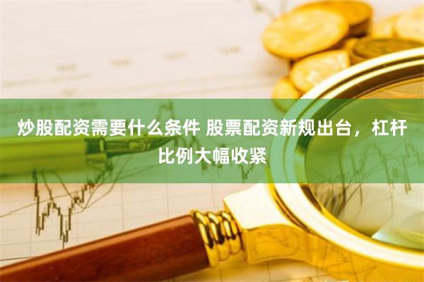 炒股配资需要什么条件 股票配资新规出台,杠杆比例大幅收紧